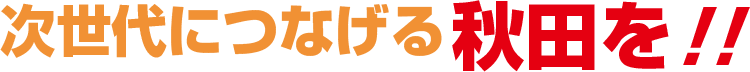 次世代につなげる秋田を